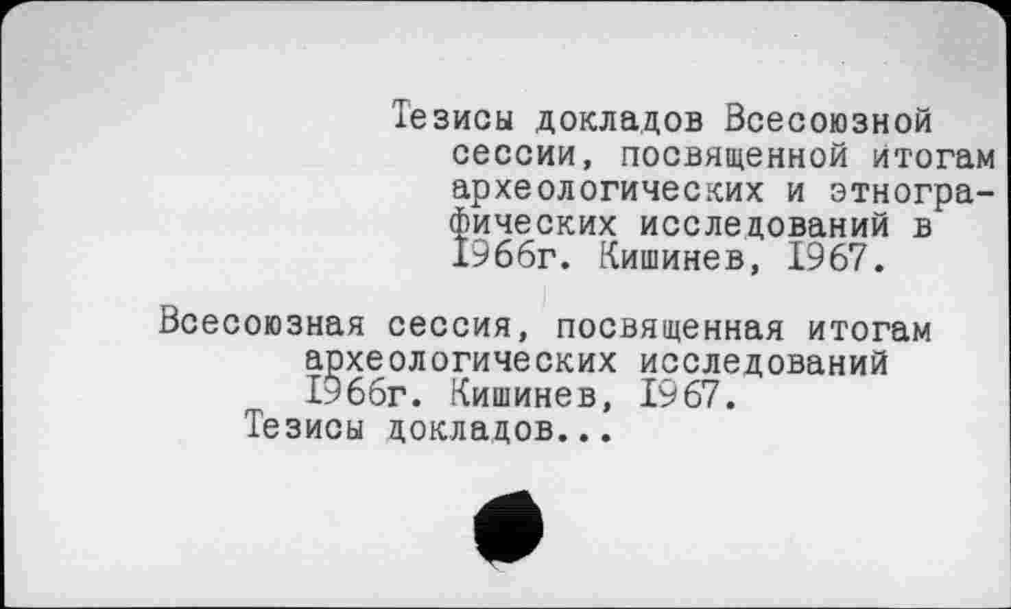 ﻿Тезисы докладов Всесоюзной сессии, посвященной итогам археологических и этнографических исследований в 1966г. Кишинев, 1967.
Всесоюзная сессия, посвященная итогам археологических исследований 1966г. Кишинев, 1967.
Тезисы докладов...